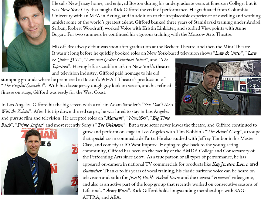 ﷯He calls New Jersey home, and enjoyed Boston during his undergraduate years at Emerson College, but it was New York City that taught Rick Gifford the craft of performance. He graduated from Columbia University with an MFA in Acting, and in addition to the irreplaceable experience of dwelling and working amidst some of the world’s greatest talent, Gifford banked three years of Stanislavski training under Andrei Serban, Robert Woodruff, worked Voice with Kristin Linklater, and studied Viewpoints with Anne Bogart. For two summers he continued his vigorous training with the Moscow Arts Theatre. His off-Broadway debut was soon after graduation at the Beckett Theatre, and then the Mint Theatre. It wasn’t long before he quickly booked roles on New York-based television shows “Law & Order”, “Law﷯ & Order: SVU”, “Law and Order: Criminal Intent”, and “The Sopranos”. Having left a sizeable mark on New York’s theatre and television industry, Gifford paid homage to his old stomping grounds where he premiered in Boston’s WHAT Theatre’s production of “The Pugilist Specialist”. With his classic jersey tough guy look on screen, and his refined finesse on stage, Gifford was ready for the West Coast. In Los Angeles, Gifford hit the big screen with a role in Adam Sandler’s “You Don’t Mess With the Zohan”. After his trip down the red carpet, he was lured to stay in Los Angeles and pursue film and television. He accepted roles on “Medium”, “Numb3rs”, “Big Time Rush”, “Prime Suspect” and most recently Sony’s “The Unknown”. But a true actor never leaves the theatre, and Gifford ﷯continued to grow and perform on stage in Los Angeles with Tim Robbin’s “The Actors’ Gang”, a troupe that specializes in commedia dell’arte. He also studied with Jeffrey Tambor in his Master Class, and comedy at IO West Improv. Hoping to give back to the young acting community, Gifford has been on the faculty of the AMDA College and Conservatory of the Performing Arts since 2007. As a true patron of all types of performance, he has appeared on-camera in national TV commercials for products like Kay Jewelers, Loews, and Budweiser. Thanks to his years of vocal training, his classic baritone voice can be heard on television and radio for JEEP, Bush’s Baked Beans and the newest “Hitman” videogame, and also as an active part of the loop group that recently worked on consecutive seasons of Lifetime’s “Army Wives”. Rick Gifford holds longstanding memberships with SAG-AFTRA, and AEA.